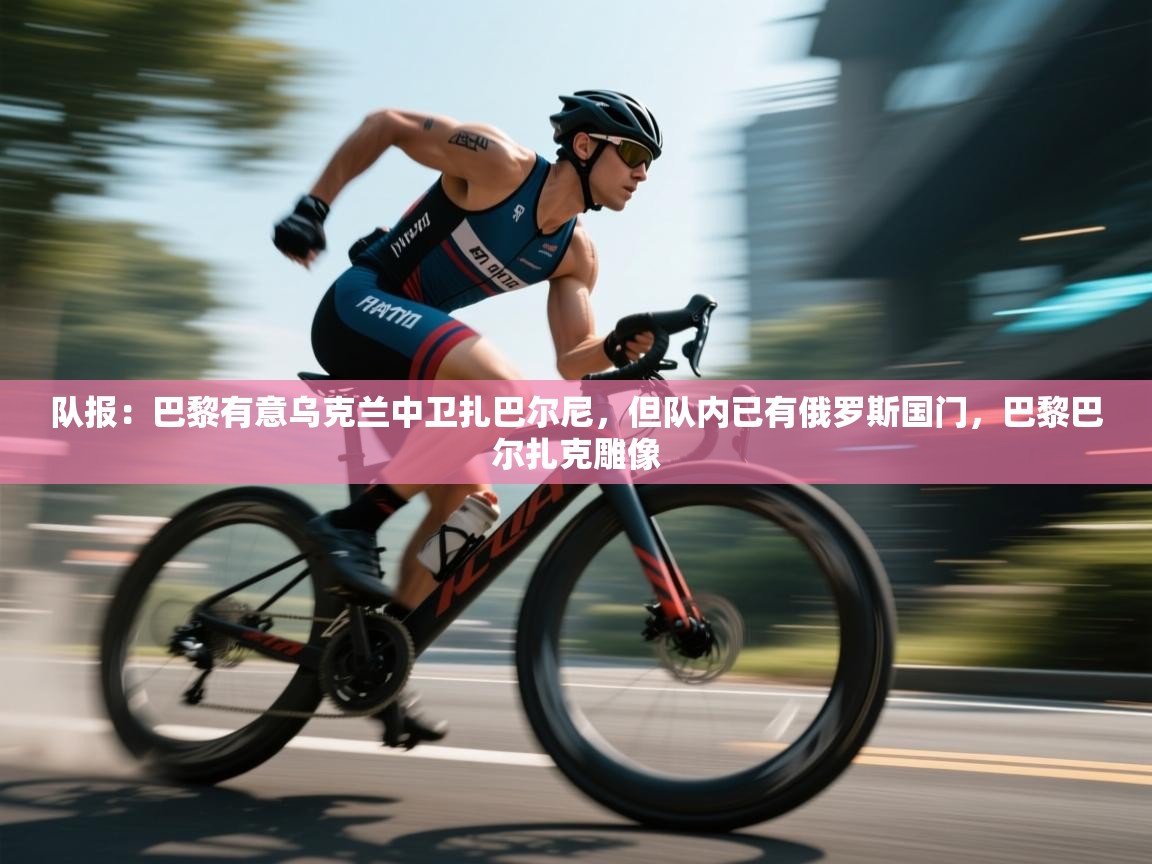 队报:巴黎有意乌克兰中卫扎巴尔尼,但队内已有俄罗斯国门,巴黎巴尔扎克雕像